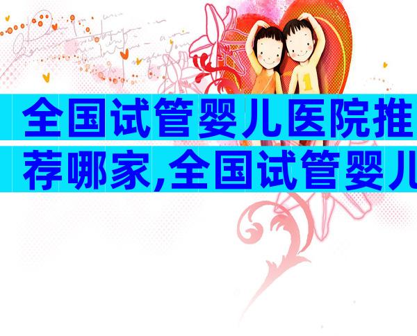 全国试管婴儿医院推荐哪家,全国试管婴儿医院成功率排名都有哪些呢