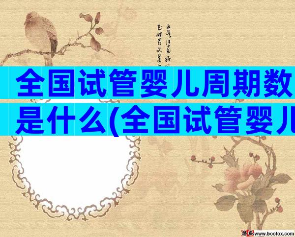 全国试管婴儿周期数是什么(全国试管婴儿成功率排名)