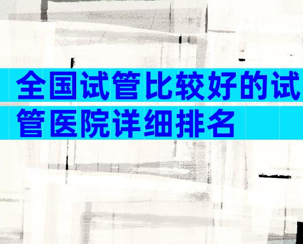 全国试管比较好的试管医院详细排名