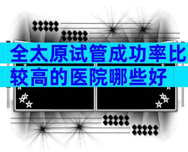 全太原试管成功率比较高的医院哪些好