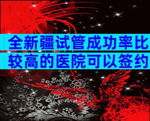 全新疆试管成功率比较高的医院可以签约吗