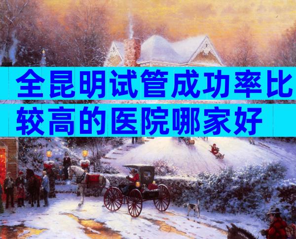全昆明试管成功率比较高的医院哪家好