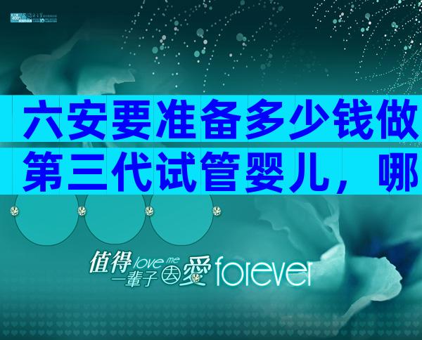 六安要准备多少钱做第三代试管婴儿，哪家医院好？