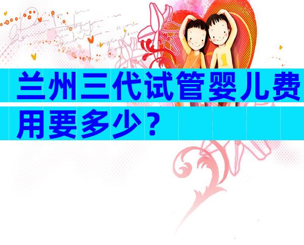 兰州三代试管婴儿费用要多少？