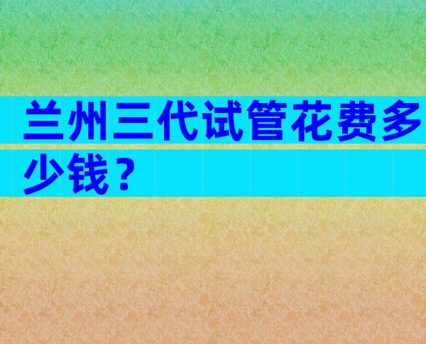 兰州三代试管花费多少钱？