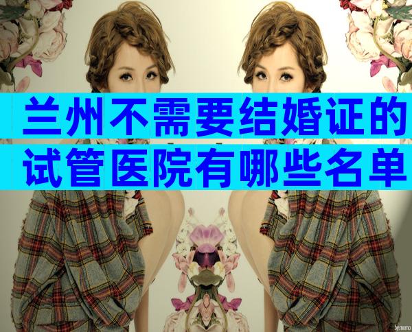 兰州不需要结婚证的试管医院有哪些名单