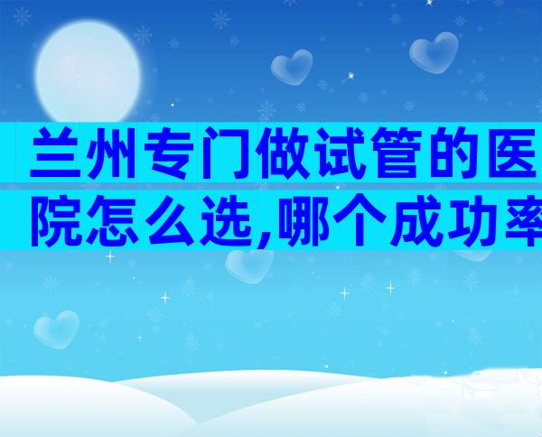 兰州专门做试管的医院怎么选,哪个成功率高？