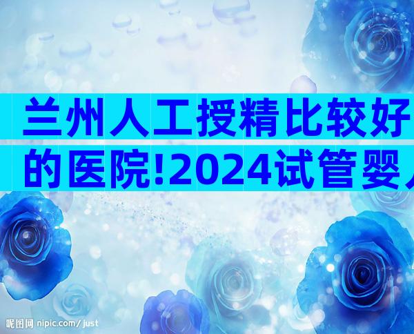 兰州人工授精比较好的医院!2024试管婴儿花费明细表参考