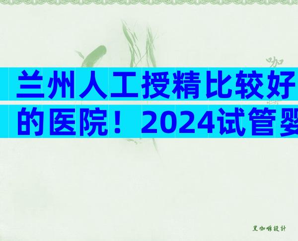 兰州人工授精比较好的医院！2024试管婴儿花费明细表参考