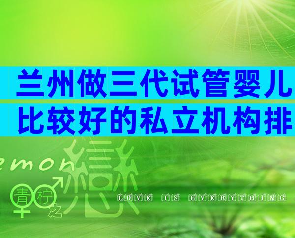 兰州做三代试管婴儿比较好的私立机构排名前十有哪些,附试管医院名单