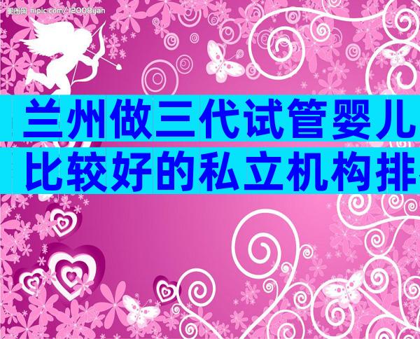 兰州做三代试管婴儿比较好的私立机构排名前十有哪些，附试管医院名单