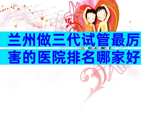 兰州做三代试管最厉害的医院排名哪家好？三代试管私立医院