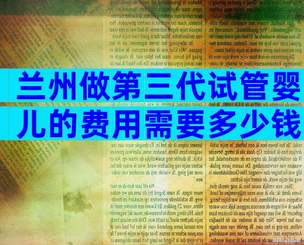 兰州做第三代试管婴儿的费用需要多少钱？