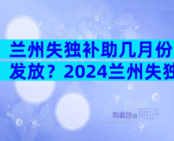 兰州失独补助几月份发放？2024兰州失独补助新方案