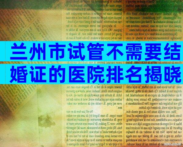 兰州市试管不需要结婚证的医院排名揭晓