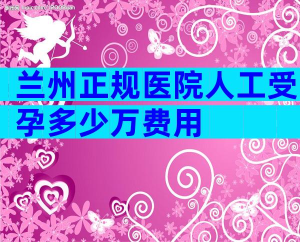 兰州正规医院人工受孕多少万费用