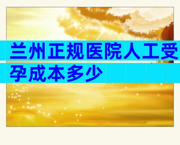 兰州正规医院人工受孕成本多少