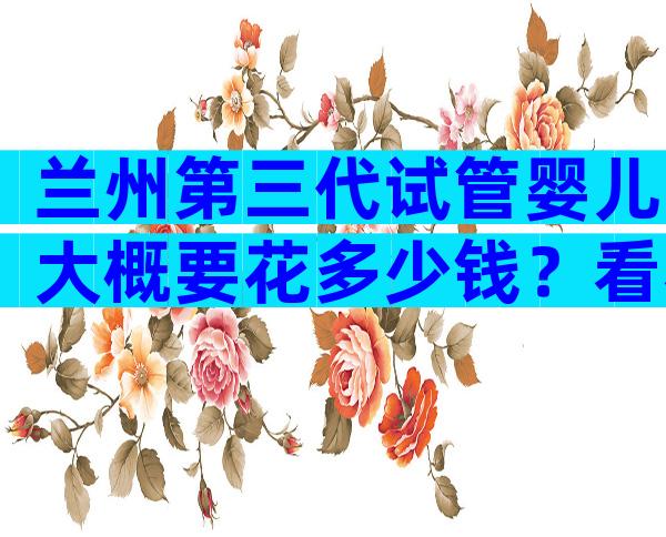 兰州第三代试管婴儿大概要花多少钱？看看你是否选对