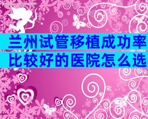 兰州试管移植成功率比较好的医院怎么选