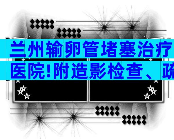 兰州输卵管堵塞治疗医院!附造影检查、疏通手术价格表