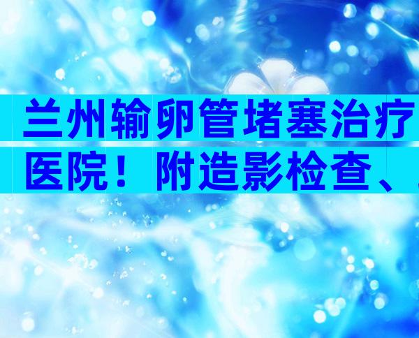 兰州输卵管堵塞治疗医院！附造影检查、疏通手术价格表