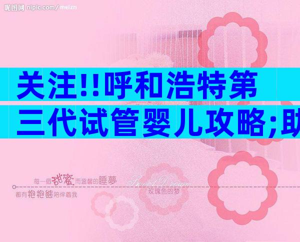 关注!!呼和浩特第三代试管婴儿攻略;助你轻松迈向孕育