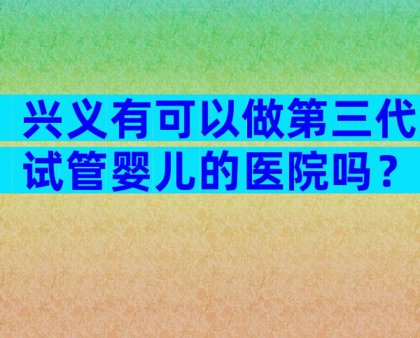 兴义有可以做第三代试管婴儿的医院吗？