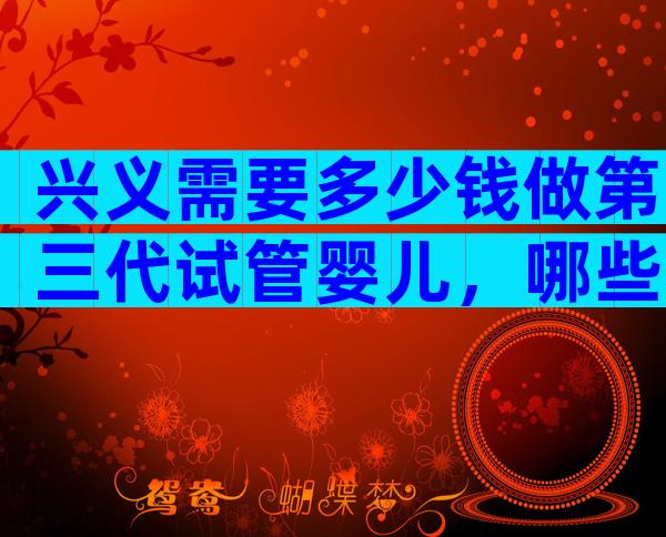 兴义需要多少钱做第三代试管婴儿，哪些医院好？