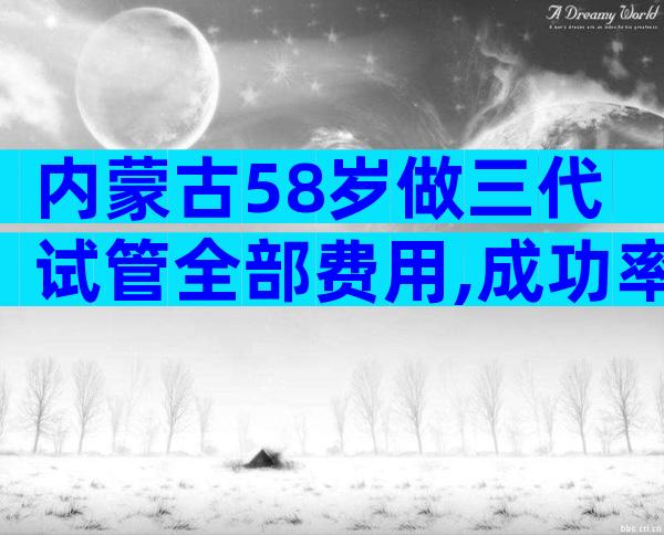 内蒙古58岁做三代试管全部费用,成功率已公布!