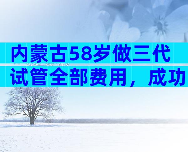 内蒙古58岁做三代试管全部费用，成功率已公布！