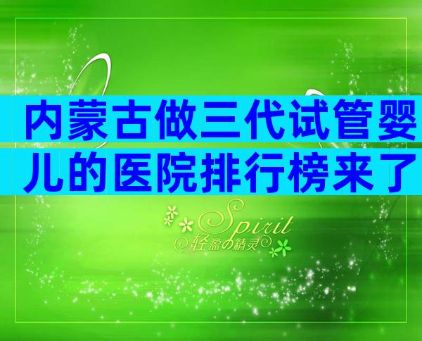 内蒙古做三代试管婴儿的医院排行榜来了