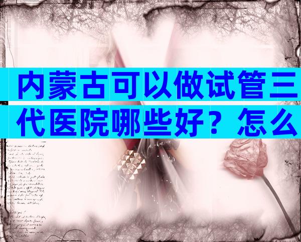 内蒙古可以做试管三代医院哪些好？怎么收费