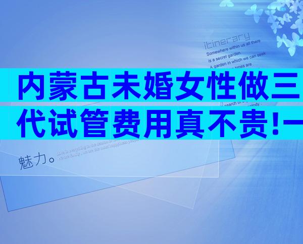 内蒙古未婚女性做三代试管费用真不贵!一次不成功二次收费吗