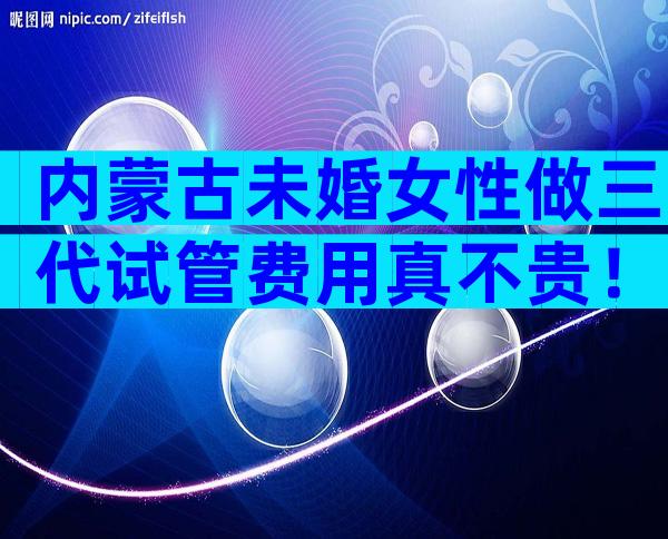 内蒙古未婚女性做三代试管费用真不贵！一次不成功二次收费吗