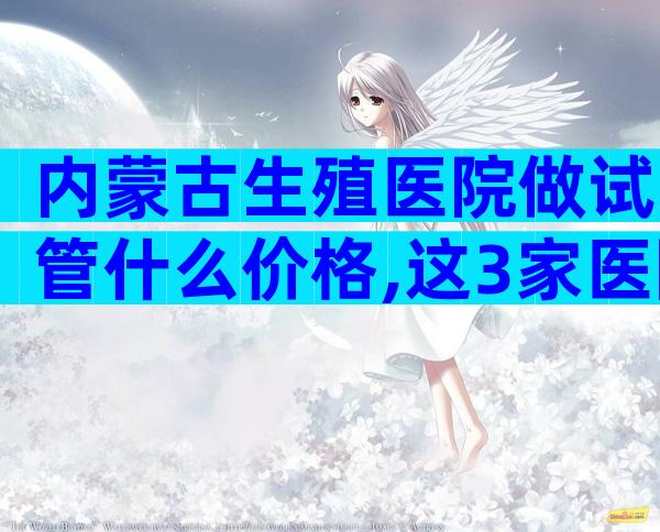 内蒙古生殖医院做试管什么价格,这3家医院一定别错过