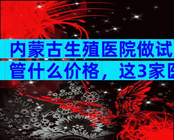 内蒙古生殖医院做试管什么价格，这3家医院一定别错过