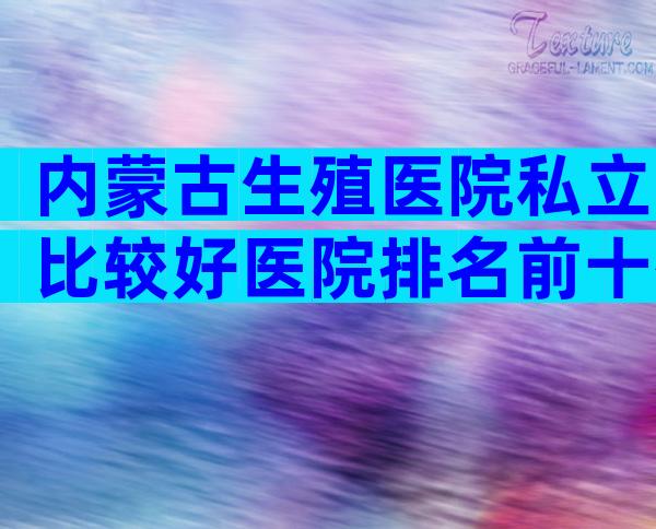 内蒙古生殖医院私立比较好医院排名前十有哪些？有几家可以做三代？
