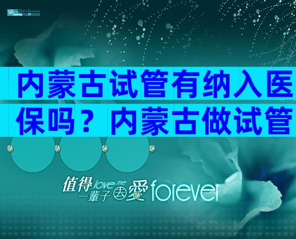 内蒙古试管有纳入医保吗？内蒙古做试管哪家好？