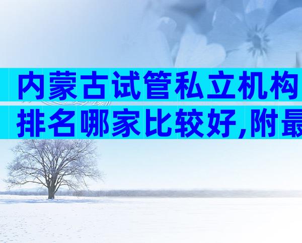 内蒙古试管私立机构排名哪家比较好,附最新成功率排名表