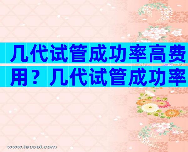几代试管成功率高费用？几代试管成功率高费用高吗？