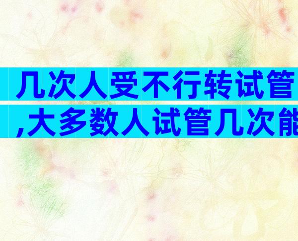 几次人受不行转试管,大多数人试管几次能成功