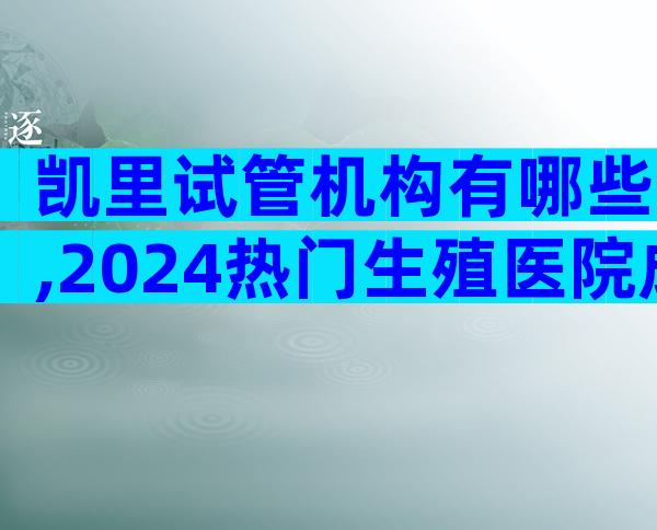 凯里试管机构有哪些,2024热门生殖医院成功率排名