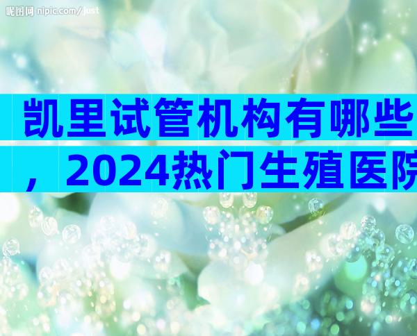 凯里试管机构有哪些，2024热门生殖医院成功率排名