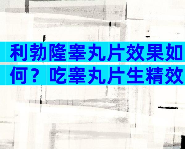 利勃隆睾丸片效果如何？吃睾丸片生精效果好不好？