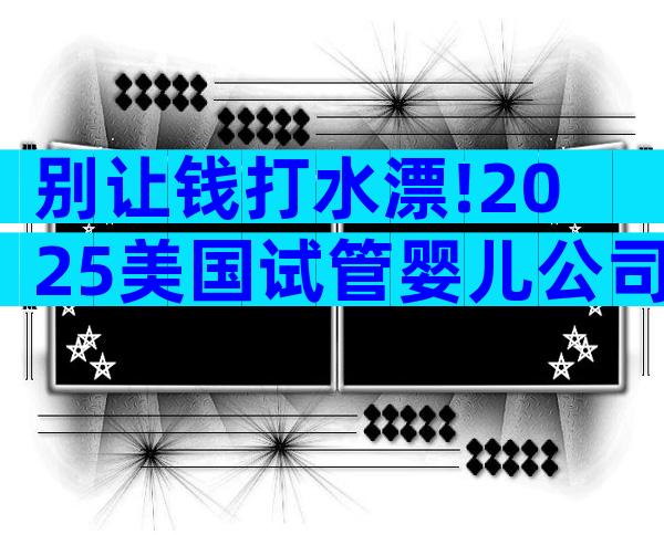 别让钱打水漂!2025美国试管婴儿公司内幕揭秘及避坑全攻略