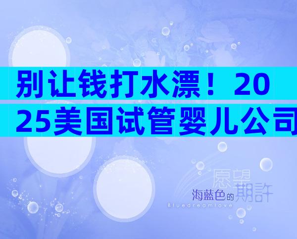 别让钱打水漂！2025美国试管婴儿公司内幕揭秘及避坑全攻略