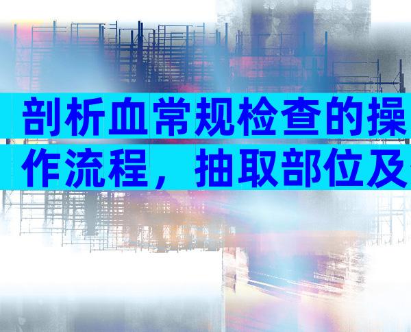 剖析血常规检查的操作流程，抽取部位及数量都有讲究