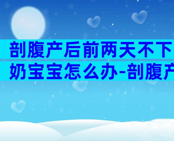 剖腹产后前两天不下奶宝宝怎么办-剖腹产后喂奶还宫缩吗
