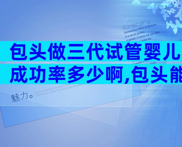 包头做三代试管婴儿成功率多少啊,包头能做试管婴儿吗