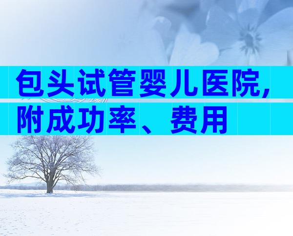 包头试管婴儿医院,附成功率、费用